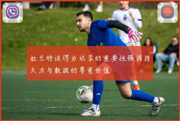 杜兰特谈得分记录的重要性强调持久力与数据的尊重价值