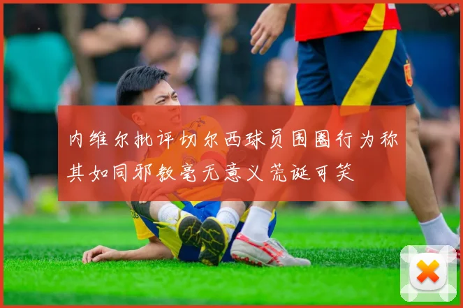 内维尔批评切尔西球员围圈行为称其如同邪教毫无意义荒诞可笑